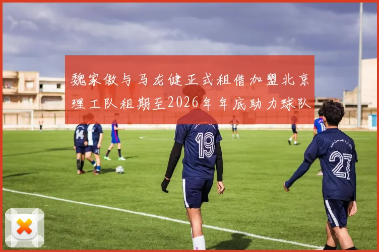 魏家傲与马龙健正式租借加盟北京理工队租期至2026年年底助力球队发展