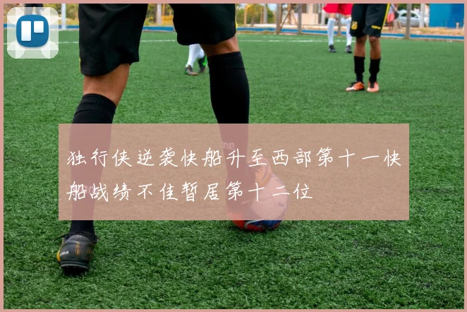 独行侠逆袭快船升至西部第十一快船战绩不佳暂居第十二位