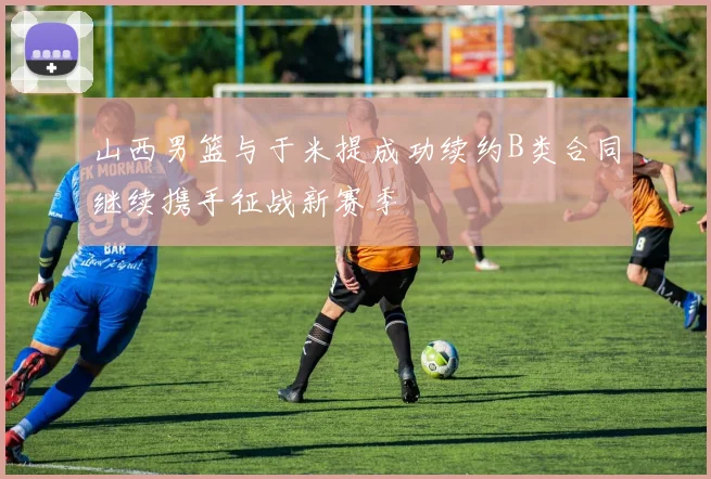 山西男篮与于米提成功续约B类合同继续携手征战新赛季