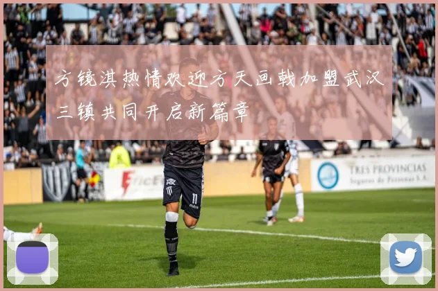 方镜淇热情欢迎方天画戟加盟武汉三镇共同开启新篇章