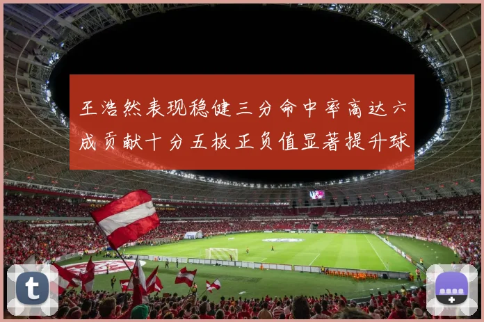 王浩然表现稳健三分命中率高达六成贡献十分五板正负值显著提升球队表现