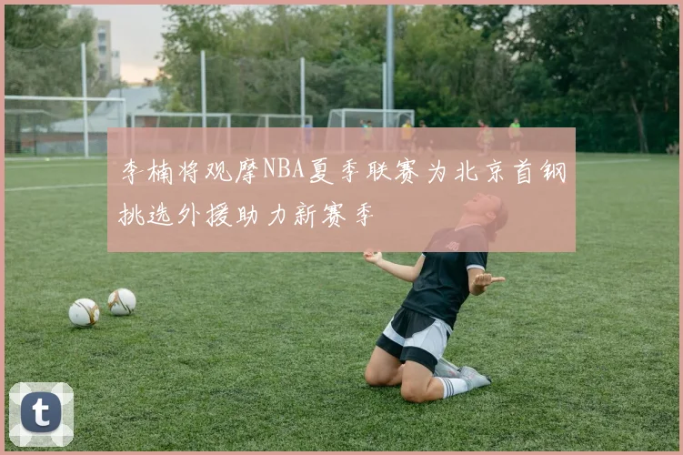 李楠将观摩NBA夏季联赛为北京首钢挑选外援助力新赛季
