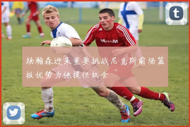 杨瀚森迎来重要挑战尼克斯前场篮板优势为他提供机会