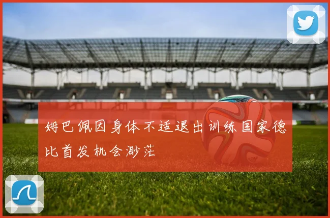 姆巴佩因身体不适退出训练国家德比首发机会渺茫