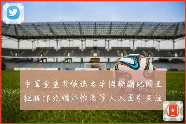 中国金童奖候选名单揭晓蒯纪闻王钰栋邝兆镭帅惟浩等人入围引关注