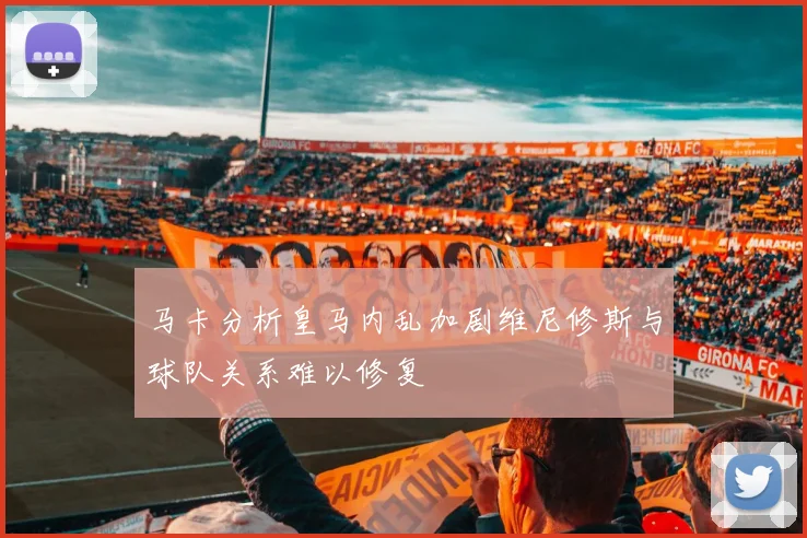 马卡分析皇马内乱加剧维尼修斯与球队关系难以修复