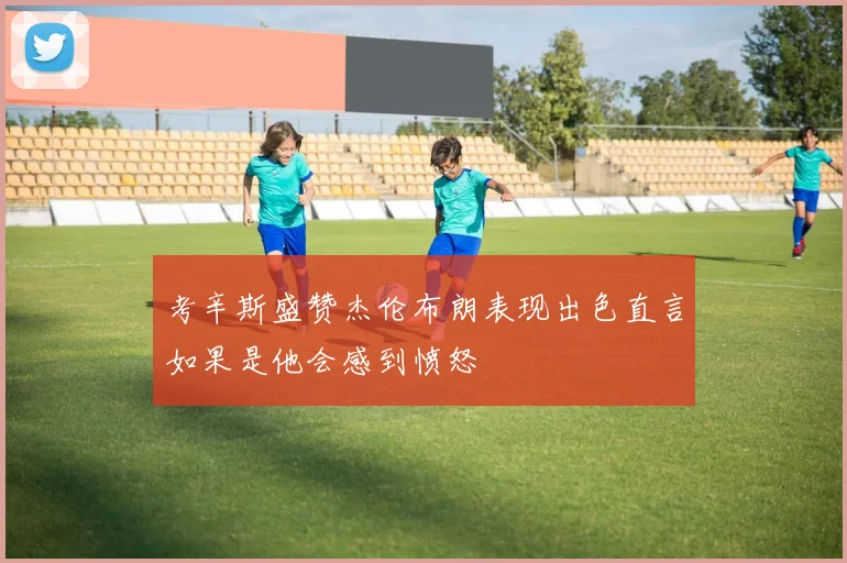 考辛斯盛赞杰伦布朗表现出色直言如果是他会感到愤怒