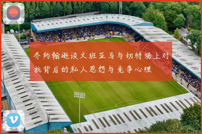 乔约翰逊谈文班亚马与切特场上对抗背后的私人恩怨与竞争心理