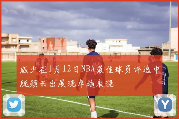 威少在1月12日NBA最佳球员评选中脱颖而出展现卓越表现