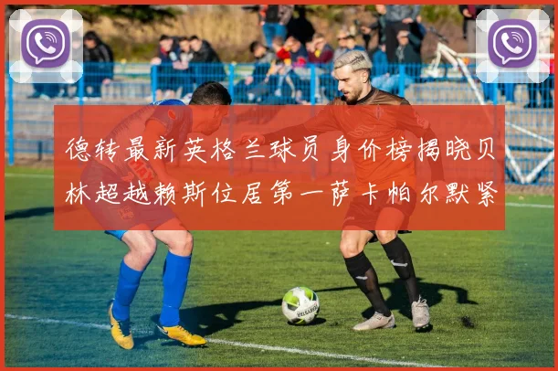 德转最新英格兰球员身价榜揭晓贝林超越赖斯位居第一萨卡帕尔默紧随其后