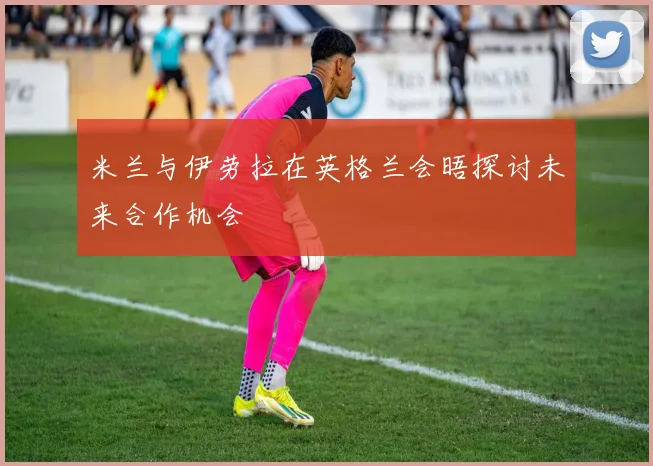 米兰与伊劳拉在英格兰会晤探讨未来合作机会