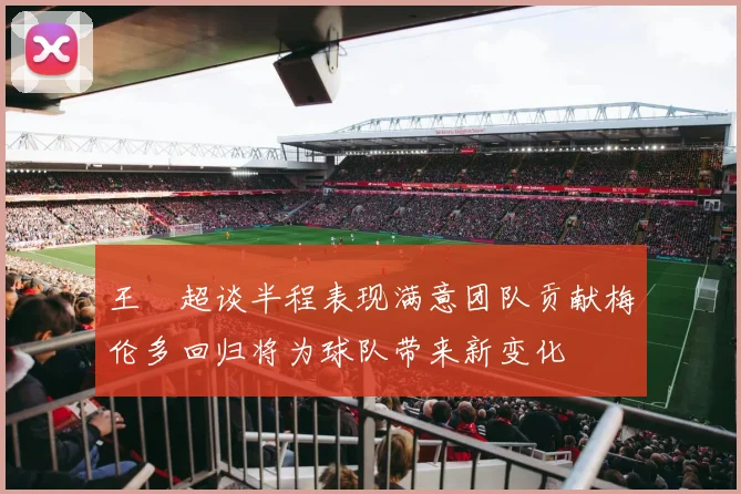 王燊超谈半程表现满意团队贡献梅伦多回归将为球队带来新变化