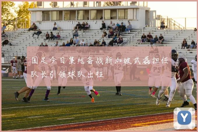 国足今日集结备战新加坡武磊担任队长引领球队出征