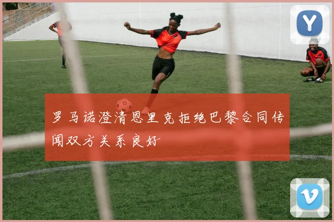 罗马诺澄清恩里克拒绝巴黎合同传闻双方关系良好