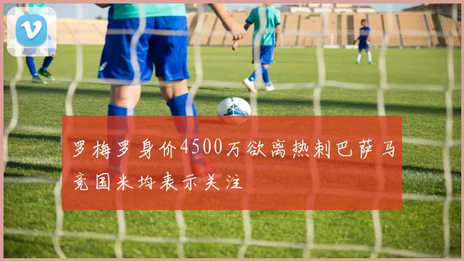 罗梅罗身价4500万欲离热刺巴萨马竞国米均表示关注