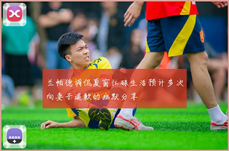 兰帕德调侃夏窗忙碌生活预计多次向妻子道歉的幽默分享
