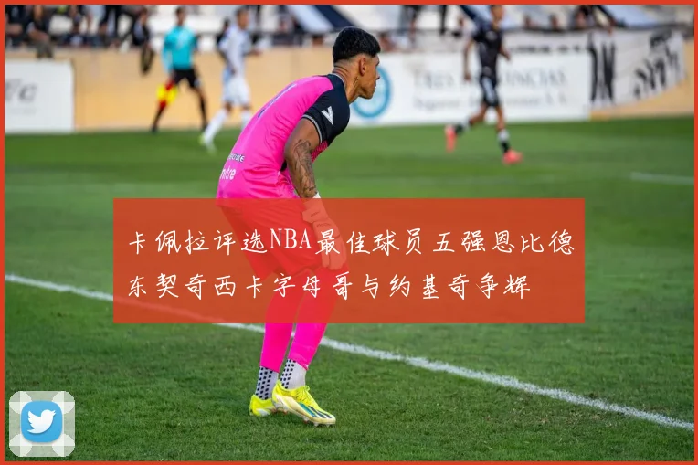 卡佩拉评选NBA最佳球员五强恩比德东契奇西卡字母哥与约基奇争辉