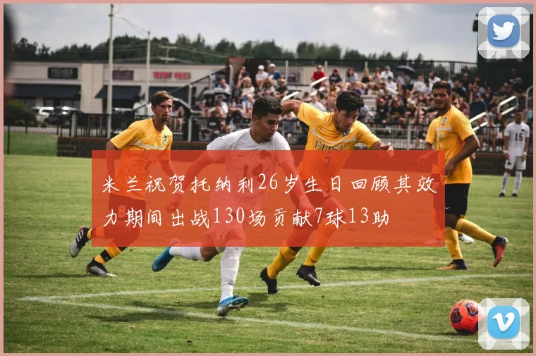 米兰祝贺托纳利26岁生日回顾其效力期间出战130场贡献7球13助