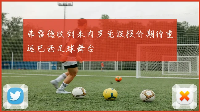弗雷德收到米内罗竞技报价期待重返巴西足球舞台