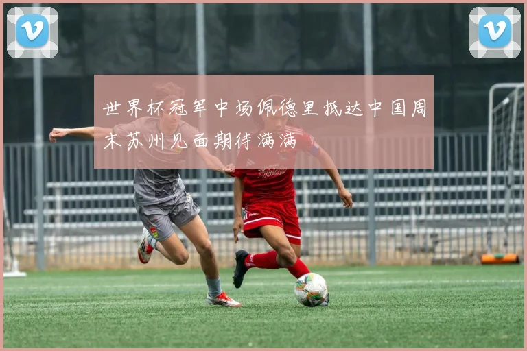 世界杯冠军中场佩德里抵达中国周末苏州见面期待满满
